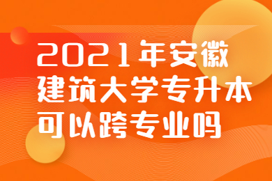 2021年安徽建筑大學專升本可以跨專業嗎?