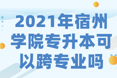 2021年宿州學院專升本可以跨專業嗎？