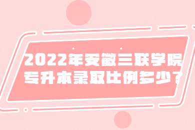 2022年安徽三聯(lián)學(xué)院專升本錄取比例多少？