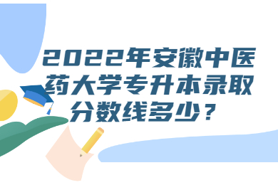 2022年安徽中醫(yī)藥大學專升本錄取分數(shù)線多少？