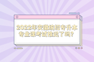 2022年安徽統招專升本專業課考試推遲了嗎？