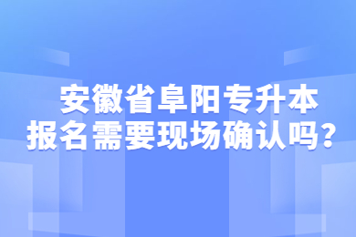 安徽省阜陽專升本報名需要現場確認嗎？