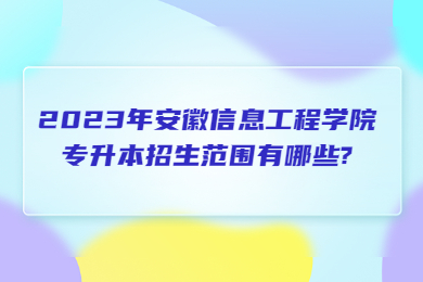 2023年安徽信息工程學院專升本招生范圍有哪些?