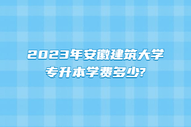 2023年安徽建筑大學專升本學費多少?
