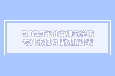 2023年淮南師范學院專升本報名情況統計表