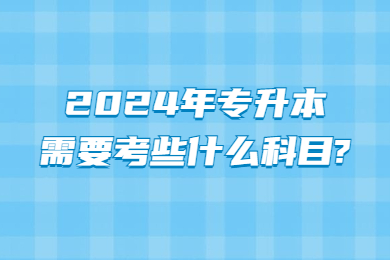 2024年專升本需要考些什么科目?