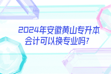 2024年安徽黃山專升本會計可以換專業(yè)嗎？