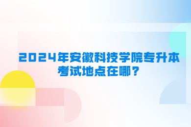 2024年安徽科技學院專升本考試地點在哪?