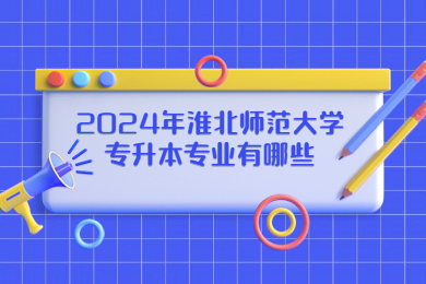 2024年淮北師范大學專升本專業有哪些?