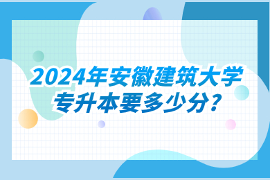 2024年安徽建筑大學專升本要多少分?