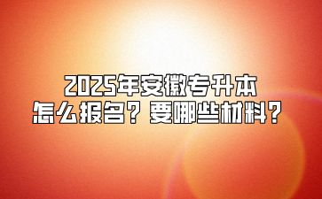 2025年安徽專升本怎么報名？要哪些材料？