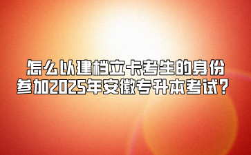 怎么以建檔立卡考生的身份參加2025年安徽專(zhuān)升本考試？
