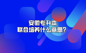 安徽專升本聯合培養什么意思？